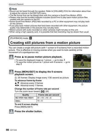 Advanced (Playback)


     Note
 • Sound can be heard through the speaker. Refer to [VOLUME] (P24) for information about how
     to adjust the volume in the [SETUP] menu.
 • The file format that can be played back with this camera is QuickTime Motion JPEG.
 • Please note that the bundled software includes QuickTime to play back motion picture files
     created with the camera on the PC.
 • Some QuickTime Motion JPEG files recorded by a PC or other equipment may not play back
     on the camera.
 • If you play back motion pictures that have been recorded with other equipment, the picture
     quality may deteriorate or the pictures may not play back.
 • Motion picture with audio recorded on other cameras might not play on this unit.
 • When using a high capacity card, it is possible that fast rewinding may be slower than usual.


     [PLAYBACK] mode: ¸

     Creating still pictures from a motion picture
 You can create a single still picture (with 1 screen or 9 screens) from a recorded motion
 picture. This is effective in moving scenes when you want to look carefully at the
 movement of a sportsperson etc.

          Press 3 to pause motion picture playback.
          • To save the displayed image as 1 picture > go to step 3
          • To save the motion picture as 1 picture with 9 screens > go to
            step   2


          Press [MENU/SET] to display the 9 screens
          playback screen.
          A: 30 frames: Display image every 1/30 second as picture
          To advance frame-by-frame
          3/4: Advance every 3 frames
                                                                                      A
          2/1: Advance every 1 frames
          Change the number of frame rate per second
          Turn the zoom lever toward [L] (W)
                       Quality        Frame rate per second
               /       /    /        30>15>10>5
                                     15>5
          To end 9 screen display
          Press [MENU/SET]

          Press the shutter button.




98   VQT1S36
 