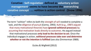 The term “volition” refers to both the strength of will needed to complete a
task, and the diligence of pursuit (Corno, 19...