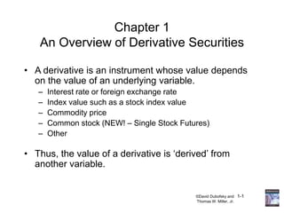 ©David Dubofsky and 1-1
Thomas W. Miller, Jr.
Chapter 1
An Overview of Derivative Securities
• A derivative is an instrument whose value depends
on the value of an underlying variable.
– Interest rate or foreign exchange rate
– Index value such as a stock index value
– Commodity price
– Common stock (NEW! – Single Stock Futures)
– Other
• Thus, the value of a derivative is ‘derived’ from
another variable.
 