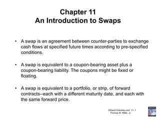 ©David Dubofsky and 11- 1
Thomas W. Miller, Jr.
Chapter 11
An Introduction to Swaps
• A swap is an agreement between counter-parties to exchange
cash flows at specified future times according to pre-specified
conditions.
• A swap is equivalent to a coupon-bearing asset plus a
coupon-bearing liability. The coupons might be fixed or
floating.
• A swap is equivalent to a portfolio, or strip, of forward
contracts--each with a different maturity date, and each with
the same forward price.
 