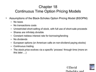 Chapter 18
        Continuous Time Option Pricing Models
• Assumptions of the Black-Scholes Option Pricing Model (BSOPM):
   –   No taxes
   –   No transactions costs
   –   Unrestricted short-selling of stock, with full use of short-sale proceeds
   –   Shares are infinitely divisible
   –   Constant riskless interest rate for borrowing/lending
   –   No dividends
   –   European options (or American calls on non-dividend paying stocks)
   –   Continuous trading
   –   The stock price evolves via a specific ‘process’ through time (more on
       this later….)




                                                           ©David
 