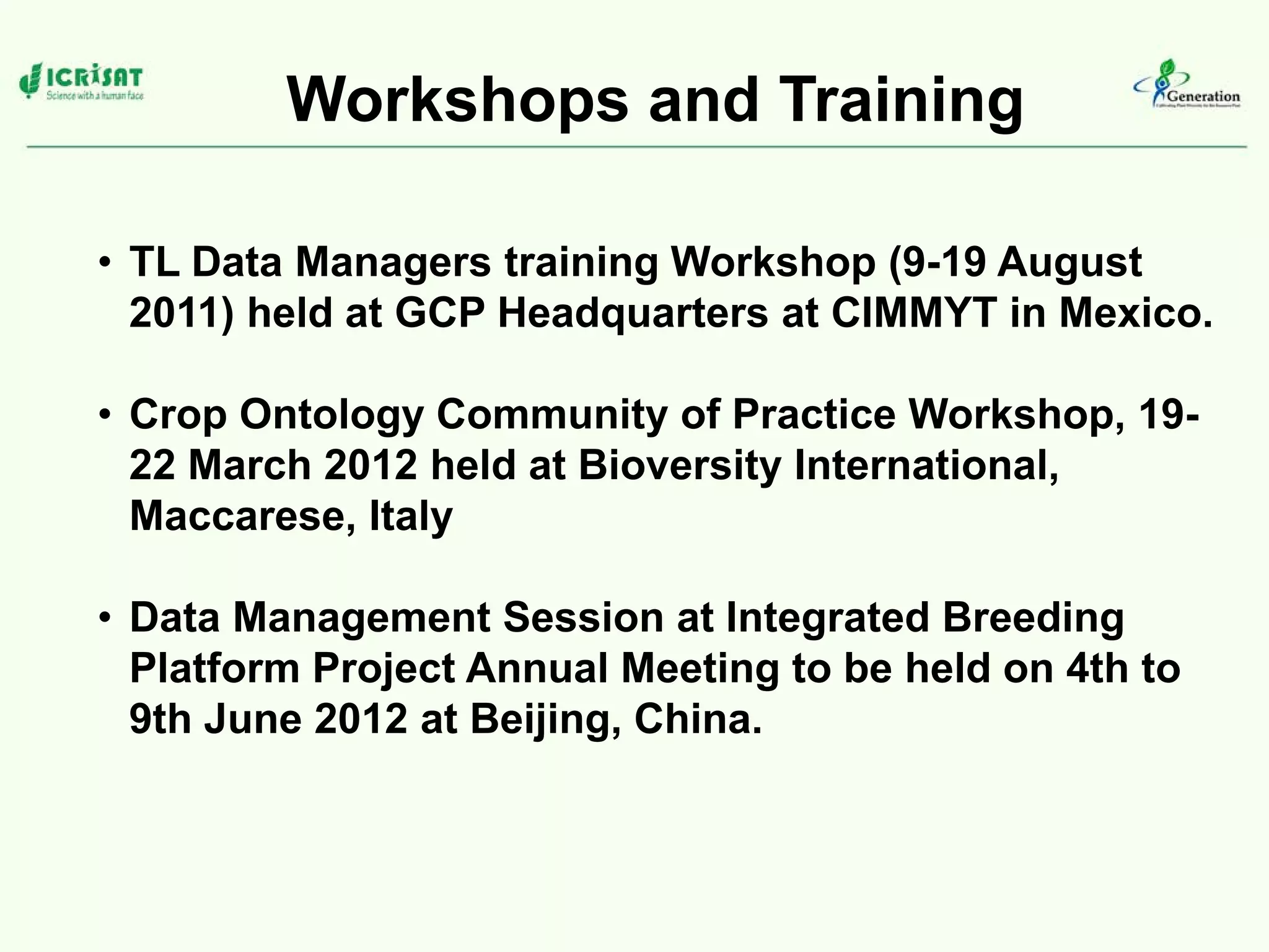 Workshops and Training
• TL Data Managers training Workshop (9-19 August
2011) held at GCP Headquarters at CIMMYT in Mexico.
• Crop Ontology Community of Practice Workshop, 19-
22 March 2012 held at Bioversity International,
Maccarese, Italy
• Data Management Session at Integrated Breeding
Platform Project Annual Meeting to be held on 4th to
9th June 2012 at Beijing, China.