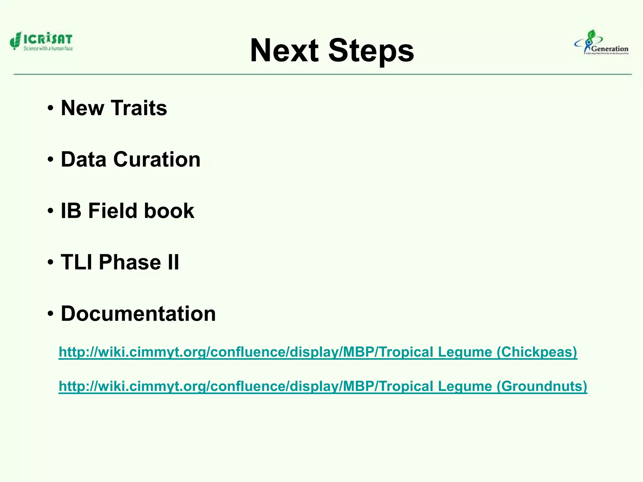 Next Steps
• New Traits
• Data Curation
• IB Field book
• TLI Phase II
• Documentation
http://wiki.cimmyt.org/confluence/display/MBP/Tropical Legume (Chickpeas)
http://wiki.cimmyt.org/confluence/display/MBP/Tropical Legume (Groundnuts)