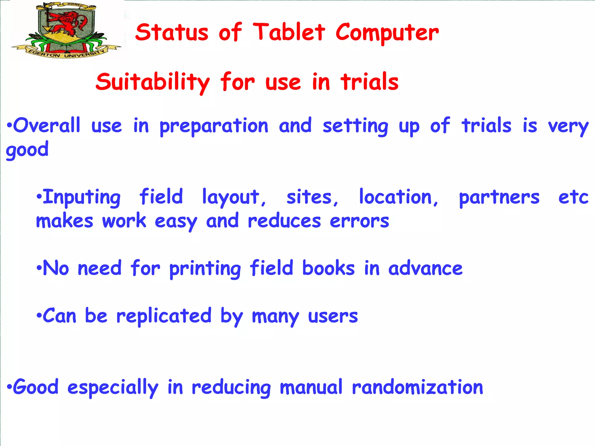 Status of Tablet Computer

         Suitability for use in trials
•Overall use in preparation and setting up of trials is very
good

   •Inputing field layout, sites, location, partners etc
   makes work easy and reduces errors

   •No need for printing field books in advance

   •Can be replicated by many users


•Good especially in reducing manual randomization
 