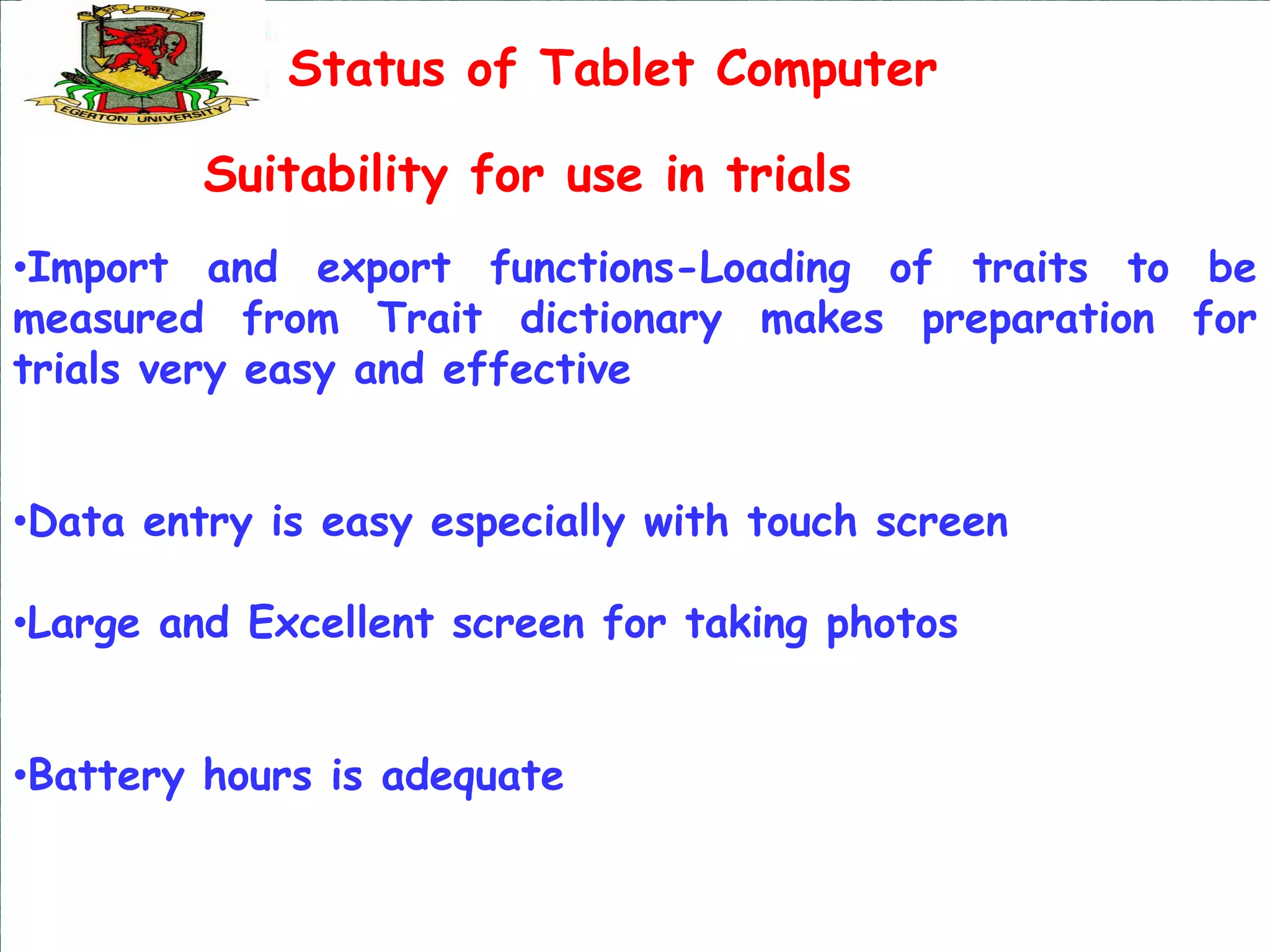Status of Tablet Computer

         Suitability for use in trials
•Import and export functions-Loading of traits to be
measured from Trait dictionary makes preparation for
trials very easy and effective


•Data entry is easy especially with touch screen

•Large and Excellent screen for taking photos


•Battery hours is adequate
 