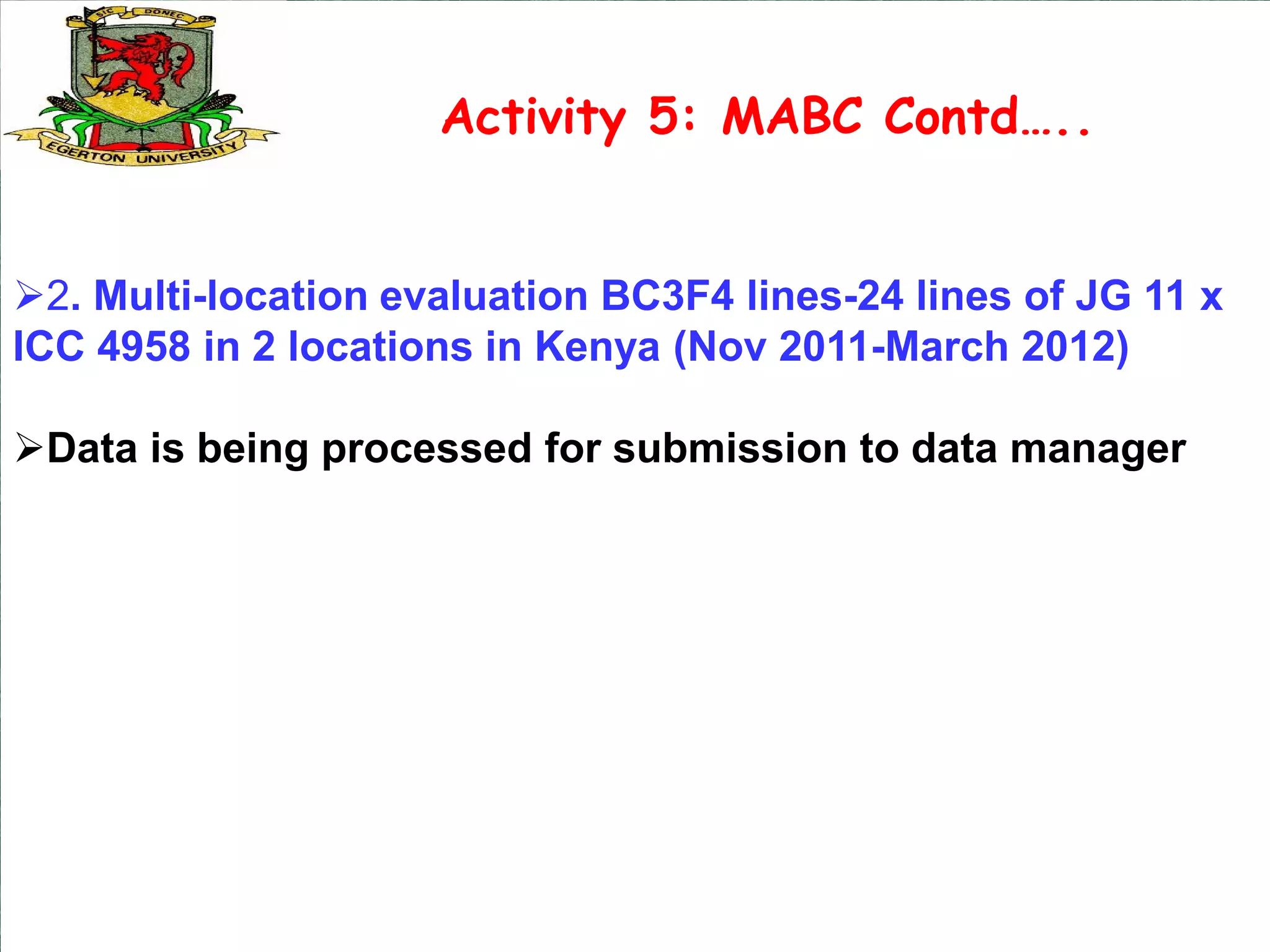 Activity 5: MABC Contd…..


2. Multi-location evaluation BC3F4 lines-24 lines of JG 11 x
ICC 4958 in 2 locations in Kenya (Nov 2011-March 2012)

Data is being processed for submission to data manager
 