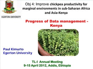 Obj 4: Improve chickpea productivity for
           marginal environments in sub-Saharan Africa
                         and Asia-Kenya

             Progress of Data management -
                         Kenya




Paul Kimurto
Egerton University

                 TL-I Annual Meeting
            9-15 April 2012, Addis, Ethiopia
 