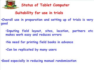 Status of Tablet Computer

         Suitability for use in trials
•Overall use in preparation and setting up of trials is very
good

   •Inputing field layout, sites, location, partners etc
   makes work easy and reduces errors

   •No need for printing field books in advance

   •Can be replicated by many users


•Good especially in reducing manual randomization
 
