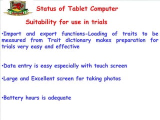 Status of Tablet Computer

         Suitability for use in trials
•Import and export functions-Loading of traits to be
measured from Trait dictionary makes preparation for
trials very easy and effective


•Data entry is easy especially with touch screen

•Large and Excellent screen for taking photos


•Battery hours is adequate
 