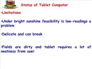 Status of Tablet Computer

•Limitations

•Under bright sunshine feasibility is low-readings a
problem

•Delicate and can break


•Fields are dirty and tablet requires a lot of
neatness from user
 