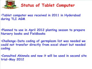 Status of Tablet Computer

•Tablet computer was received in 2011 in Hyderabad
during TLI AGM


•Planned to use in April 2012 planting season to prepare
Nursery books and Fieldbooks

•Challenge-Data coding of germplasm list was needed we
could not transfer directly from excel sheet but needed
coding

•Consulted Akinnola and now it will be used in second site
trial-May 2012
 
