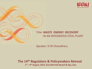 The 14th Regulators & Policymakers Retreat
1st – 4th August, 2013, Goa Marriott Resort & Spa, Goa
Title: WASTE ENERGY RECOVERY
IN AN INTEGRATED STEEL PLANT
Speaker: D M Chowdhary
 