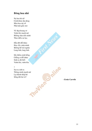 11
Boâng hoa nhoû
Nuï hoa heù nôû
Caùnh khoe dòu daøng
Maøu hoa röïc rôõ
Nhö moät giaác mô.
Veû ñeïp hoang sô
Vöôn leân maïnh meõ
Khoâng chòu uoán mình
Theo ñieàu sai laïc.
Daãu ñôøi ñoåi khaùc
Hoa vaãn vöôn mình
Khoâng heà traùi ngöôïc
Lung linh, lung linh.
Saéc thaém caùnh hoàng
Chaúng ai ñoåi ñöôïc
Sinh ra ñaõ bieát
Vöôn leân, vöôn leân.
*
Sao ta sinh ra
Thoâng minh maïnh meõ
Laïi thaønh thaáp beù
Soáng ñôøi hö voâ?
- Ernie Carwile
 