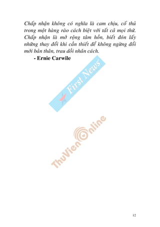 12
Chaáp nhaän khoâng coù nghóa laø cam chòu, coá thuû
trong moät haøng raøo caùch bieät vôùi taát caû moïi thöù.
Chaáp nhaän laø môû roäng taâm hoàn, bieát ñoùn laáy
nhöõng thay ñoåi khi caàn thieát ñeå khoâng ngöøng ñoåi
môùi baûn thaân, trau doài nhaân caùch.
- Ernie Carwile
 