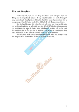 13
Laøm moät boâng hoa
Tröôùc cuoäc ñôøi, baïn vaãn coøn ñang baên khoaên chöa bieát phaûi choïn con
ñöôøng naøo laø ñuùng ñaén ñeå ñaët chaân ñi tieáp cuoäc haønh trình cuûa mình. Moïi ngöôøi
xung quanh thuyeát phuïc baïn theo nhöõng löïa choïn khaùc nhau. Baïn caûm thaáy thaät söï
hoang mang, vì baïn bieát raèng mình chæ coù theå böôùc ñi moät laàn qua cuoäc ñôøi naøy.
Khi ñoù, baïn haõy nghó ñeán cuoäc soáng cuûa moät boâng hoa cuøng söï phaùt trieån
cuûa noù. Boâng hoa khoâng heà uoán mình hay thay ñoåi chæ ñeå ñaùp öùng laïi mong muoán
cuûa ngöôøi khaùc. Noù soáng vaø lôùn leân ñuùng vôùi baûn chaát töï nhieân voán coù. Töï trong
baûn thaân boâng hoa ñaõ aån chöùa moät veû hoaøn myõ rieâng, do ñoù noù khoâng ngöøng hoaøn
thieän mình töø coát loõi beân trong ñeå khoe saéc theo caùch rieâng cuûa mình.
Moät haït gioáng hoaøn haûo ñaõ tieàm aån moät boâng hoa hoaøn haûo, vaø ngaøy caùnh
hoa böøng nôû chæ laø luùc bieåu hieän roõ nhaát söï hoaøn myõ aáy maø thoâi.
 