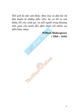 14
Theá giôùi laø moät saân khaáu. Ñaøn oâng vaø ñaøn baø chæ
ñôn thuaàn laø nhöõng dieãn vieân: hoï coù loái ra saân
khaáu, loái vaøo caùnh gaø, vaø moãi ngöôøi trong khoaûng
thôøi gian cuûa mình ñeàu ñaûm nhaän raát nhieàu vai
dieãn khaùc nhau.
- William Shakespeare
( 1564 – 1616)
 