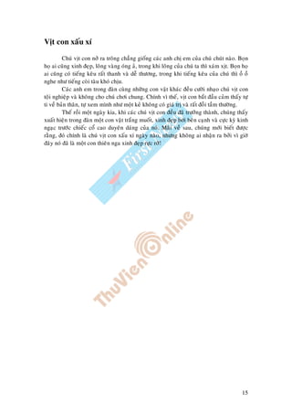 15
Vòt con xaáu xí
Chuù vòt con nôû ra troâng chaúng gioáng caùc anh chò em cuûa chuù chuùt naøo. Boïn
hoï ai cuõng xinh ñeïp, loâng vaøng oùng aû, trong khi loâng cuûa chuù ta thì xaùm xòt. Boïn hoï
ai cuõng coù tieáng keâu raát thanh vaø deã thöông, trong khi tieáng keâu cuûa chuù thì oà oà
nghe nhö tieáng coøi taøu khoù chòu.
Caùc anh em trong ñaøn cuøng nhöõng con vaät khaùc ñeàu cöôøi nhaïo chuù vòt con
toäi nghieäp vaø khoâng cho chuù chôi chung. Chính vì theá, vòt con baét ñaàu caûm thaáy töï
ti veà baûn thaân, töï xem mình nhö moät keû khoâng coù giaù trò vaø raát ñoãi taàm thöôøng.
Theá roài moät ngaøy kia, khi caùc chuù vòt con ñeàu ñaõ tröôûng thaønh, chuùng thaáy
xuaát hieän trong ñaøn moät con vaät traéng muoát, xinh ñeïp bôi beân caïnh vaø cöïc kyø kinh
ngaïc tröôùc chieác coå cao duyeân daùng cuûa noù. Maõi veà sau, chuùng môùi bieát ñöôïc
raèng, ñoù chính laø chuù vòt con xaáu xí ngaøy naøo, nhöng khoâng ai nhaän ra bôûi vì giôø
ñaây noù ñaõ laø moät con thieân nga xinh ñeïp röïc rôõ!
 