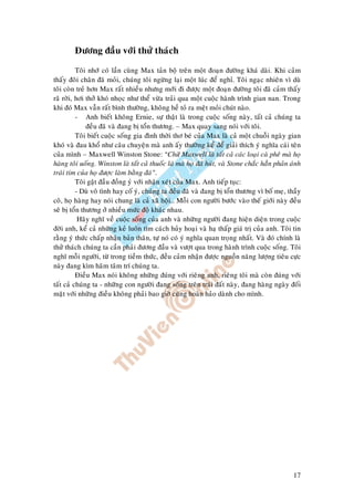 17
Ñöông ñaàu vôùi thöû thaùch
Toâi nhôù coù laàn cuøng Max taûn boä treân moät ñoaïn ñöôøng khaù daøi. Khi caûm
thaáy ñoâi chaân ñaõ moûi, chuùng toâi ngöøng laïi moät luùc ñeå nghæ. Toâi ngaïc nhieân vì duø
toâi coøn treû hôn Max raát nhieàu nhöng môùi ñi ñöôïc moät ñoaïn ñöôøng toâi ñaõ caûm thaáy
raõ rôøi, hôi thôû khoù nhoïc nhö theå vöøa traûi qua moät cuoäc haønh trình gian nan. Trong
khi ñoù Max vaãn raát bình thöôøng, khoâng heà toû ra meät moûi chuùt naøo.
- Anh bieát khoâng Ernie, söï thaät laø trong cuoäc soáng naøy, taát caû chuùng ta
ñeàu ñaõ vaø ñang bò toån thöông. – Max quay sang noùi vôùi toâi.
Toâi bieát cuoäc soáng gia ñình thôøi thô beù cuûa Max laø caû moät chuoãi ngaøy gian
khoù vaø ñau khoå nhö caâu chuyeän maø anh aáy thöôøng keå ñeå giaûi thích yù nghóa caùi teân
cuûa mình – Maxwell Winston Stone: “Chöõ Maxwell laø taát caû caùc loaïi caø pheâ maø hoï
haøng toâi uoáng. Winston laø taát caû thuoác laù maø hoï ñaõ huùt, vaø Stone chaéc haún phaûn aùnh
traùi tim cuûa hoï ñöôïc laøm baèng ñaù”.
Toâi gaät ñaàu ñoàng yù vôùi nhaän xeùt cuûa Max. Anh tieáp tuïc:
- Duø voâ tình hay coá yù, chuùng ta ñeàu ñaõ vaø ñang bò toån thöông vì boá meï, thaày
coâ, hoï haøng hay noùi chung laø caû xaõ hoäi… Moãi con ngöôøi böôùc vaøo theá giôùi naøy ñeàu
seõ bò toån thöông ôû nhieàu möùc ñoä khaùc nhau.
Haõy nghó veà cuoäc soáng cuûa anh vaø nhöõng ngöôøi ñang hieän dieän trong cuoäc
ñôøi anh, keå caû nhöõng keû luoân tìm caùch huûy hoaïi vaø haï thaáp giaù trò cuûa anh. Toâi tin
raèng yù thöùc chaáp nhaän baûn thaân, töï noù coù yù nghóa quan troïng nhaát. Vaø ñoù chính laø
thöû thaùch chuùng ta caàn phaûi ñöông ñaàu vaø vöôït qua trong haønh trình cuoäc soáng. Toâi
nghó moãi ngöôøi, töø trong tieàm thöùc, ñeàu caûm nhaän ñöôïc nguoàn naêng löôïng tieâu cöïc
naøy ñang kìm haõm taâm trí chuùng ta.
Ñieàu Max noùi khoâng nhöõng ñuùng vôùi rieâng anh, rieâng toâi maø coøn ñuùng vôùi
taát caû chuùng ta - nhöõng con ngöôøi ñang soáng treân traùi ñaát naøy, ñang haøng ngaøy ñoái
maët vôùi nhöõng ñieàu khoâng phaûi bao giôø cuõng hoaøn haûo daønh cho mình.
 