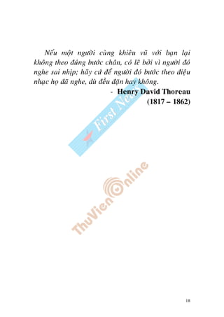 18
Neáu moät ngöôøi cuøng khieâu vuõ vôùi baïn laïi
khoâng theo ñuùng böôùc chaân, coù leõ bôûi vì ngöôøi ñoù
nghe sai nhòp; haõy cöù ñeå ngöôøi ñoù böôùc theo ñieäu
nhaïc hoï ñaõ nghe, duø ñeàu ñaën hay khoâng.
- Henry David Thoreau
(1817 – 1862)
 