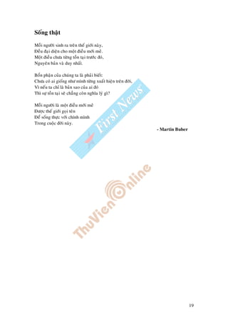 19
Soáng thaät
Moãi ngöôøi sinh ra treân theá giôùi naøy,
Ñeàu ñaïi dieän cho moät ñieàu môùi meû.
Moät ñieàu chöa töøng toàn taïi tröôùc ñoù,
Nguyeân baûn vaø duy nhaát.
Boån phaän cuûa chuùng ta laø phaûi bieát:
Chöa coù ai gioáng nhö mình töøng xuaát hieän treân ñôøi,
Vì neáu ta chæ laø baûn sao cuûa ai ñoù
Thì söï toàn taïi seõ chaúng coøn nghóa lyù gì?
Moãi ngöôøi laø moät ñieàu môùi meû
Ñöôïc theá giôùi goïi teân
Ñeå soáng thöïc vôùi chính mình
Trong cuoäc ñôøi naøy.
- Martin Buber
 