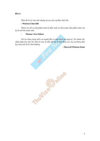 2
BÌA 4
Thaùi ñoä laø taøi saûn nhoû nhöng laïi taïo neân söï khaùc bieät lôùn.
- Winston Churchill
Thieân taøi chæ coù moät phaàn traêm laø baåm sinh vaø chín möôi chín phaàn traêm coøn
laïi laø moà hoâi nöôùc maét.
- Thomas Alva Edison
Toâi tin raèng trong moãi con ngöôøi ñeàu coù moät thieân taøi ngöï tròï. Vaø chính vieäc
chaáp nhaän hay baùc boû chaân lyù naøy seõ daãn daét hoï ñi ñeán ñænh cao cuûa söï thoâng thaùi
hay maõi maõi laø keû taàm thöôøng.
- Maxwell Winston Stone
 
