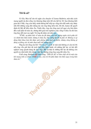 21
Toâi laø ai?
Coù laàn, Max keå cho toâi nghe caâu chuyeän veà James Baldwin, moät nhaø caùch
maïng ngöôøi da ñen soáng vaøo khoaûng thaäp nieân 60 cuûa theá kyû 20. Sau khoaûng thôøi
gian daøi ôû Myõ, oâng caûm thaáy mình khoâng theå tieáp tuïc soáng treân ñaát nöôùc naøy ñöôïc
nöõa bôûi nhöõng xung ñoät chuûng toäc maø oâng töøng neám traûi. Do ñoù, James ñaõ quyeát
ñònh rôøi Myõ ñeå ñeán chaâu AÂu. Tröôùc ñaây, oâng cho raèng moïi trôû ngaïi cuûa baûn thaân
ñeàu xuaát phaùt töø maøu da, nhöng thôøi gian traûi nghieäm cuoäc soáng ôû chaâu AÂu ñaõ laøm
oâng thay ñoåi moïi suy nghó. Vaø oâng ñaõ nhaän xeùt nhö sau:
“ÔÛ Myõ, söï phaân bieät veà maøu da ñaõ döïng neân böùc töôøng ngaên caùch giöõa toâi
vaø chính baûn thaân mình; nhöng ôû chaâu AÂu, böùc töôøng ñoù ñaõ bò phaù vôõ. Khoâng coù gì
ñaùng khaùt khao hôn khi ñöôïc giaûi phoùng khoûi moïi öu phieàn, nhöng cuõng khoâng gì
ñaùng sôï baèng vieäc bò töôùc ñoaït maát choã nöông töïa.”
OÂng aáy noùi raèng caâu hoûi “Toâi laø ai?” coù leõ seõ maõi maõi khoâng coù caâu traû lôøi
neáu oâng vaãn giöõ thaùi ñoä taùch bieät baûn thaân mình vôùi nhöõng theá löïc xaõ hoäi ñoái
nghòch xung quanh ñang ñe doïa oâng. Maø söï thaät laø nhöõng theá löïc ñoù khoâng coøn
quyeàn uy nhö tröôùc khi chuùng vöôït ñaïi döông cuøng oâng sang ñaát chaâu AÂu.
Cuoái cuøng, Baldwin keát luaän raèng: “TOÂI LAØ AI? veà baûn chaát chæ laø moät caâu
hoûi mang tính caù nhaân. Chính vì vaäy, caâu traû lôøi phaûi ñöôïc tìm thaáy ngay trong baûn
thaân toâi.”
 