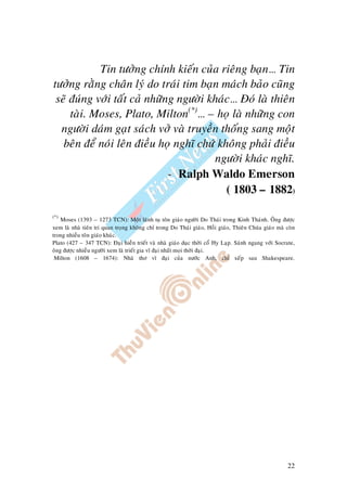22
Tin töôûng chính kieán cuûa rieâng baïn… Tin
töôûng raèng chaân lyù do traùi tim baïn maùch baûo cuõng
seõ ñuùng vôùi taát caû nhöõng ngöôøi khaùc… Ñoù laø thieân
taøi. Moses, Plato, Milton(*)
… – hoï laø nhöõng con
ngöôøi daùm gaït saùch vôû vaø truyeàn thoáng sang moät
beân ñeå noùi leân ñieàu hoï nghó chöù khoâng phaûi ñieàu
ngöôøi khaùc nghó.
- Ralph Waldo Emerson
( 1803 – 1882)
(*)
Moses (1393 – 1273 TCN): Moät laõnh tuï toân giaùo ngöôøi Do Thaùi trong Kinh Thaùnh. OÂng ñöôïc
xem laø nhaø tieân tri quan troïng khoâng chæ trong Do Thaùi giaùo, Hoài giaùo, Thieân Chuùa giaùo maø coøn
trong nhieàu toân giaùo khaùc.
Plato (427 – 347 TCN): Ñaïi hieàn trieát vaø nhaø giaùo duïc thôøi coå Hy Laïp. Saùnh ngang vôùi Socrate,
oâng ñöôïc nhieàu ngöôøi xem laø trieát gia vó ñaïi nhaát moïi thôøi ñaïi.
Milton (1608 – 1674): Nhaø thô vó ñaïi cuûa nöôùc Anh, chæ xeáp sau Shakespeare.
 