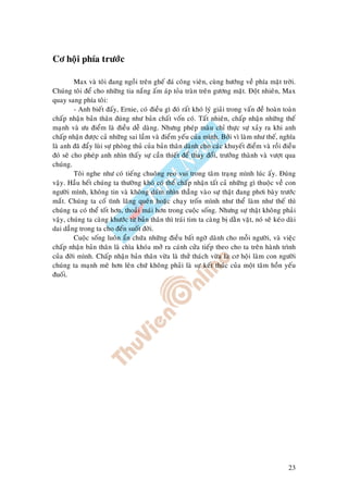 23
Cô hoäi phía tröôùc
Max vaø toâi ñang ngoài treân gheá ñaù coâng vieân, cuøng höôùng veà phía maët trôøi.
Chuùng toâi ñeå cho nhöõng tia naéng aám aùp toûa traøn treân göông maët. Ñoät nhieân, Max
quay sang phía toâi:
- Anh bieát ñaáy, Ernie, coù ñieàu gì ñoù raát khoù lyù giaûi trong vaán ñeà hoaøn toaøn
chaáp nhaän baûn thaân ñuùng nhö baûn chaát voán coù. Taát nhieân, chaáp nhaän nhöõng theá
maïnh vaø öu ñieåm laø ñieàu deã daøng. Nhöng pheùp maøu chæ thöïc söï xaûy ra khi anh
chaáp nhaän ñöôïc caû nhöõng sai laàm vaø ñieåm yeáu cuûa mình. Bôûi vì laøm nhö theá, nghóa
laø anh ñaõ ñaåy luøi söï phoøng thuû cuûa baûn thaân daønh cho caùc khuyeát ñieåm vaø roài ñieàu
ñoù seõ cho pheùp anh nhìn thaáy söï caàn thieát ñeå thay ñoåi, tröôûng thaønh vaø vöôït qua
chuùng.
Toâi nghe nhö coù tieáng chuoâng reo vui trong taâm traïng mình luùc aáy. Ñuùng
vaäy. Haàu heát chuùng ta thöôøng khoù coù theå chaáp nhaän taát caû nhöõng gì thuoäc veà con
ngöôøi mình, khoâng tin vaø khoâng daùm nhìn thaúng vaøo söï thaät ñang phôi baøy tröôùc
maét. Chuùng ta coá tình laõng queân hoaëc chaïy troán mình nhö theå laøm nhö theá thì
chuùng ta coù theå toát hôn, thoaûi maùi hôn trong cuoäc soáng. Nhöng söï thaät khoâng phaûi
vaäy, chuùng ta caøng khöôùc töø baûn thaân thì traùi tim ta caøng bò daèn vaët, noù seõ keùo daøi
dai daúng trong ta cho ñeán suoát ñôøi.
Cuoäc soáng luoân aån chöùa nhöõng ñieàu baát ngôø daønh cho moãi ngöôøi, vaø vieäc
chaáp nhaän baûn thaân laø chìa khoùa môû ra caùnh cöûa tieáp theo cho ta treân haønh trình
cuûa ñôøi mình. Chaáp nhaän baûn thaân vöøa laø thöû thaùch vöøa laø cô hoäi laøm con ngöôøi
chuùng ta maïnh meõ hôn leân chöù khoâng phaûi laø söï keát thuùc cuûa moät taâm hoàn yeáu
ñuoái.
 