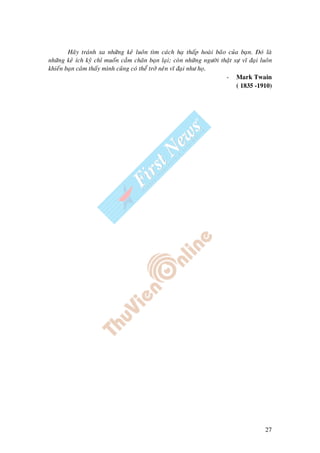 27
Haõy traùnh xa nhöõng keû luoân tìm caùch haï thaáp hoaøi baõo cuûa baïn. Ñoù laø
nhöõng keû ích kyû chæ muoán caàm chaân baïn laïi; coøn nhöõng ngöôøi thaät söï vó ñaïi luoân
khieán baïn caûm thaáy mình cuõng coù theå trôû neân vó ñaïi nhö hoï.
- Mark Twain
( 1835 -1910)
 