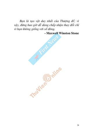28
Baïn laø taïo vaät duy nhaát cuûa Thöôïng ñeá; vì
vaäy, ñöøng bao giôø deã daøng chaáp nhaän thay ñoåi chæ
vì baïn khoâng gioáng vôùi soá ñoâng.
- Maxwell Winston Stone
 