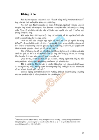 29
Khoâng töø boû
Sau ñaây laø moät caâu chuyeän coù thaät veà caùch Toång thoáng Abraham Lincoln(1)
öùng xöû tröôùc tình huoáng khoù khaên cuûa chính oâng:
Vaøo thôøi gian ñaàu trong cuoäc noäi chieán ôû Hoa Kyø, ngöôøi coá vaán cuûa Lincoln
khuyeân oâng neân töø boû trang traïi Fort Sumter vaø moïi taøi saûn khaùc thuoäc caùc bang
mieàn Nam, vì sôï nhöõng taøi saûn naøy seõ khieán moïi ngöôøi nghi ngôø lyù töôûng giaûi
phoùng noâ leä cuûa oâng.
Khi nhaän ñöôïc lôøi khuyeân aáy, oâng chæ cöôøi maø traû lôøi ngöôøi coá vaán cuûa
mình baèng moät caâu chuyeän nguï ngoân:
“Anh coù bieát caâu chuyeän nguï ngoân veà sö töû vaø con gaùi ngöôøi thôï röøng
khoâng?” – Lincoln hoûi ngöôøi coá vaán. – “Aesop keå raèng, trong moät khu röøng noï coù
moät con sö töû ñem loøng yeâu con gaùi cuûa ngöôøi thôï röøng. Moät hoâm, noù quyeát ñònh
ñaùnh baïo ñeán gaëp cha cuûa coâ gaùi ñeå xin hoûi cöôùi coâ.
Khi sö töû ñeán, cha coâ gaùi noùi raèng oâng khoâng theå ñoàng yù vì raêng nanh cuûa
sö töû daøi quaù, coù theå laøm toån haïi ñeán con gaùi oâng. Theá laø ngay töùc thì, sö töû chaïy
ñeán choã nha só vaø maøi moøn toaøn boä haøm raêng cuûa noù.
Quay trôû laïi, sö töû caàu hoân coâ gaùi laàn nöõa. Nhöng ngöôøi thôï röøng laïi baûo
moùng vuoát cuûa noù daøi quaù, oâng khoâng muoán con gaùi mình bò ñau.
Theá laø sö töû tìm ñeán choã vò y só vaø nhoå heát moùng vuoát cuûa mình ñi roài quay
laïi nhaø ngöôøi thôï röøng. Nhöng ngöôøi thôï röøng thaáy raèng sö töû giôø ñaây ñaõ hoaøn toaøn
voâ haïi neân ñaõ laäp töùc gieát cheát noù.”
Lincoln ngöøng moät laùt roài noùi tieáp: “Chaúng phaûi soá phaän toâi cuõng seõ gioáng
nhö con sö töû ñoù neáu töø boû moïi thöù nhö lôøi anh khuyeân?”.
1
Abraham Lincoln (1809 –1865): Toång thoáng thöù 16 cuûa Hoa Kyø - vò toång thoáng ñaàu tieân thuoäc
Ñaûng Coäng hoøa. Lincoln uûng hoä keá hoaïch xoùa boû cheá ñoä noâ leä vaø laø ngöôøi ñieàu haønh ñaát nöôùc
trong thôøi gian dieãn ra Noäi chieán Myõ.
 