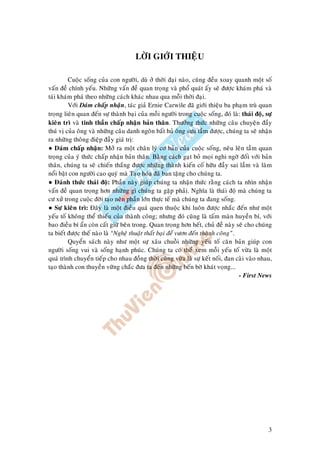 3
LÔØI GIÔÙI THIEÄU
Cuoäc soáng cuûa con ngöôøi, duø ôû thôøi ñaïi naøo, cuõng ñeàu xoay quanh moät soá
vaán ñeà chính yeáu. Nhöõng vaán ñeà quan troïng vaø phoå quaùt aáy seõ ñöôïc khaùm phaù vaø
taùi khaùm phaù theo nhöõng caùch khaùc nhau qua moãi thôøi ñaïi.
Vôùi Daùm chaáp nhaän, taùc giaû Ernie Carwile ñaõ giôùi thieäu ba phaïm truø quan
troïng lieân quan ñeán söï thaønh baïi cuûa moãi ngöôøi trong cuoäc soáng, ñoù laø: thaùi ñoä, söï
kieân trì vaø tinh thaàn chaáp nhaän baûn thaân. Thöôûng thöùc nhöõng caâu chuyeän ñaày
thuù vò cuûa oâng vaø nhöõng caâu danh ngoân baát huû oâng söu taàm ñöôïc, chuùng ta seõ nhaän
ra nhöõng thoâng ñieäp ñaày giaù trò:
● Daùm chaáp nhaän: Môû ra moät chaân lyù cô baûn cuûa cuoäc soáng, neâu leân taàm quan
troïng cuûa yù thöùc chaáp nhaän baûn thaân. Baèng caùch gaït boû moïi nghi ngôø ñoái vôùi baûn
thaân, chuùng ta seõ chieán thaéng ñöôïc nhöõng thaønh kieán coá höõu ñaày sai laàm vaø laøm
noåi baät con ngöôøi cao quyù maø Taïo hoùa ñaõ ban taëng cho chuùng ta.
● Ñaùnh thöùc thaùi ñoä: Phaàn naøy giuùp chuùng ta nhaän thöùc raèng caùch ta nhìn nhaän
vaán ñeà quan troïng hôn nhöõng gì chuùng ta gaëp phaûi. Nghóa laø thaùi ñoä maø chuùng ta
cö xöû trong cuoäc ñôøi taïo neân phaàn lôùn thöïc teá maø chuùng ta ñang soáng.
● Söï kieân trì: Ñaây laø moät ñieàu quaù quen thuoäc khi luoân ñöôïc nhaéc ñeán nhö moät
yeáu toá khoâng theå thieáu cuûa thaønh coâng; nhöng ñoù cuõng laø taám maøn huyeàn bí, vôùi
bao ñieàu bí aån coøn caát giöõ beân trong. Quan troïng hôn heát, chuû ñeà naøy seõ cho chuùng
ta bieát ñöôïc theá naøo laø “Ngheä thuaät thaát baïi ñeå vöôn ñeán thaønh coâng”.
Quyeån saùch naøy nhö moät söï xaâu chuoãi nhöõng yeáu toá caên baûn giuùp con
ngöôøi soáng vui vaø soáng haïnh phuùc. Chuùng ta coù theå xem moãi yeáu toá vöøa laø moät
quaù trình chuyeån tieáp cho nhau ñoàng thôøi cuõng vöøa laø söï keát noái, ñan caøi vaøo nhau,
taïo thaønh con thuyeàn vöõng chaéc ñöa ta ñeán nhöõng beán bôø khaùt voïng...
- First News
 