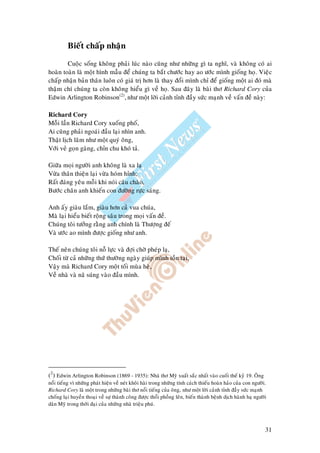 31
Bieát chaáp nhaän
Cuoäc soáng khoâng phaûi luùc naøo cuõng nhö nhöõng gì ta nghó, vaø khoâng coù ai
hoaøn toaøn laø moät hình maãu ñeå chuùng ta baét chöôùc hay ao öôùc mình gioáng hoï. Vieäc
chaáp nhaän baûn thaân luoân coù giaù trò hôn laø thay ñoåi mình chæ ñeå gioáng moät ai ñoù maø
thaäm chí chuùng ta coøn khoâng hieåu gì veà hoï. Sau ñaây laø baøi thô Richard Cory cuûa
Edwin Arlington Robinson(2)
, nhö moät lôøi caûnh tænh ñaày söùc maïnh veà vaán ñeà naøy:
Richard Cory
Moãi laàn Richard Cory xuoáng phoá,
Ai cuõng phaûi ngoaùi ñaàu laïi nhìn anh.
Thaät lòch laõm nhö moät quyù oâng,
Vôùi veû goïn gaøng, chæn chu khoù taû.
Giöõa moïi ngöôøi anh khoâng laø xa laï
Vöøa thaân thieän laïi vöøa hoùm hænh;
Raát ñaùng yeâu moãi khi noùi caâu chaøo,
Böôùc chaân anh khieán con ñöôøng röïc saùng.
Anh aáy giaøu laém, giaøu hôn caû vua chuùa,
Maø laïi hieåu bieát roäng saâu trong moïi vaán ñeà.
Chuùng toâi töôûng raèng anh chính laø Thöôïng ñeá
Vaø öôùc ao mình ñöôïc gioáng nhö anh.
Theá neân chuùng toâi noã löïc vaø ñôïi chôø pheùp laï,
Choái töø caû nhöõng thöù thöôøng ngaøy giuùp mình toàn taïi,
Vaäy maø Richard Cory moät toái muøa heø,
Veà nhaø vaø naõ suùng vaøo ñaàu mình.
(2
) Edwin Arlington Robinson (1869 - 1935): Nhaø thô Myõ xuaát saéc nhaát vaøo cuoái theá kyû 19. OÂng
noåi tieáng vì nhöõng phaùt hieän veà neùt khoâi haøi trong nhöõng tính caùch thieáu hoaøn haûo cuûa con ngöôøi.
Richard Cory laø moät trong nhöõng baøi thô noåi tieáng cuûa oâng, nhö moät lôøi caûnh tænh ñaày söùc maïnh
choáng laïi huyeàn thoaïi veà söï thaønh coâng ñöôïc thoåi phoàng leân, bieán thaønh beänh dòch haønh haï ngöôøi
daân Myõ trong thôøi ñaïi cuûa nhöõng nhaø trieäu phuù.
 