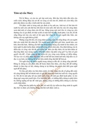 32
Taâm söï cuûa Mary
Toâi laø Mary, vôï cuûa taùc giaû taäp saùch naøy. Khi ñoïc baûn thaûo ñaàu tieân cuûa
cuoán saùch, thoâng ñieäp cuûa noù ñaõ soi saùng caû traùi tim toâi, khieán toâi caûm thaáy caàn
phaûi ñöa theâm vaøo ñaây yù kieán nhoû beù cuûa mình.
Toâi ñöôïc sinh ra trong moät gia ñình coù ba anh em. Anh trai caû lôùn hôn toâi
möôøi ba tuoåi coøn anh thöù hai lôùn hôn toâi taùm tuoåi, theá neân luùc naøo toâi cuõng ñöôïc
xem nhö moät coâ coâng chuùa cuûa boá meï. Soáng trong moät maùi aám vaø voøng tay yeâu
thöông cuûa caû gia ñình, toâi thaät söï ñaõ coù moät tuoåi thô ñaày haïnh phuùc. Luùc ñoù, toâi ñaõ
soáng baèng traùi tim cuûa moät coâ beù ngaây thô raèng toâi laø moät ngöôøi ñaëc bieät, maø
khoâng caàn suy nghó theâm gì heát.
Nhöng caøng lôùn leân, toâi caøng nhaän ra raèng vieäc chæ soáng ñuùng vôùi con ngöôøi
thaät cuûa mình thoâi thì chöa ñuû. Toâi muoán mình caàn phaûi gioûi hôn, maïnh hôn, cao
hôn, thon thaû hôn… Khoâng caàn bieát thu nhaäp haèng thaùng cuûa mình laø bao nhieâu, toâi
luoân nghó laø phaûi kieám ñöôïc nhieàu tieàn hôn, nhieàu hôn nöõa. Gia ñình khoâng coøn laø
ñieåm töïa vaø coâng vieäc thì ñaõ caïn nieàm vui. Khi coøn ñoäc thaân, toâi tin hoân nhaân seõ
ñaùp öùng ñöôïc moïi mong muoán. Neáu hoân nhaân vaáp phaûi soùng gioù? Ly hoân seõ giaûi
quyeát vaán ñeà!… Cuoäc soáng cöù theá cuoán toâi vaøo voøng xoaùy khoâng coù ñieåm döøng.
Toâi lao vaøo vaø chaáp nhaän moïi thay ñoåi coù theå ñeå laøm mình môùi hôn, haáp daãn vaø coù
ñòa vò cao hôn, maø khoâng heà töï hoûi lieäu mình soáng nhö theá ñeå laøm gì.
Toâi nghó raèng raát nhieàu ngöôøi trong chuùng ta ñeàu ñaõ vaø ñang soáng nhö theá.
Ñuùng laø chuùng ta caàn phaán ñaáu ñeå hoaøn thieän baûn thaân, caàn thay ñoåi ñeå tröôûng
thaønh vaø theo kòp xaõ hoäi, nhöng chuùng ta laïi khoâng cho mình chuùt thôøi gian nghæ
ngôi ñeå hoài phuïc.
Vaø baây giôø nhìn vaøo baûn thaân mình, toâi thaáy raèng cho duø coá gaéng ñeán maáy
toâi cuõng khoâng theå trôû thaønh moät coâ gaùi ñoäc thaân hai möôi hai tuoåi toùc vaøng quyeán
ruõ. Toâi ñaõ laø moät phuï nöõ saùu möôi tuoåi soáng vôùi moät gia ñình haïnh phuùc vaø toùc
ñang ngaû sang maøu muoái tieâu. Caùc baïn thaáy ñaáy, coù nhöõng ñieàu chuùng ta phaûi kieân
trì, khoâng ngöøng noã löïc ñeå vöôït qua, nhöng cuõng coù nhöõng ñieàu chuùng ta caàn hoïc
caùch chaáp nhaän.
Soáng hôn hai phaàn ba cuoäc ñôøi, toâi môùi laáy laïi nieàm tin raèng mình laø ngöôøi
ñaëc bieät vaø ñöôïc yeâu thöông ñuùng nhö khi môùi ñöôïc sinh ra.
 