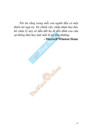 33
Toâi tin raèng trong moãi con ngöôøi ñeàu coù moät
thieân taøi ngöï tròï. Vaø chính vieäc chaáp nhaän hay baùc
boû chaân lyù naøy seõ daãn daét hoï ñi ñeán ñænh cao cuûa
söï thoâng thaùi hay maõi maõi laø keû taàm thöôøng.
- Maxwell Winston Stone
 