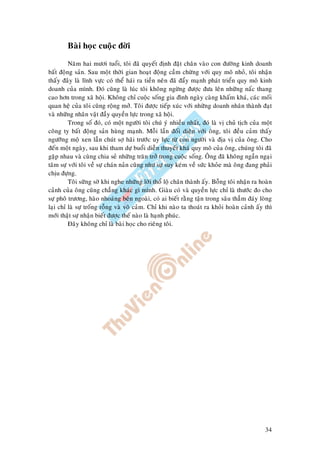 34
Baøi hoïc cuoäc ñôøi
Naêm hai möôi tuoåi, toâi ñaõ quyeát ñònh ñaët chaân vaøo con ñöôøng kinh doanh
baát ñoäng saûn. Sau moät thôøi gian hoaït ñoäng caàm chöøng vôùi quy moâ nhoû, toâi nhaän
thaáy ñaây laø lónh vöïc coù theå haùi ra tieàn neân ñaõ ñaåy maïnh phaùt trieån quy moâ kinh
doanh cuûa mình. Ñoù cuõng laø luùc toâi khoâng ngöøng ñöôïc ñöa leân nhöõng naác thang
cao hôn trong xaõ hoäi. Khoâng chæ cuoäc soáng gia ñình ngaøy caøng khaám khaù, caùc moái
quan heä cuûa toâi cuõng roäng môû. Toâi ñöôïc tieáp xuùc vôùi nhöõng doanh nhaân thaønh ñaït
vaø nhöõng nhaân vaät ñaày quyeàn löïc trong xaõ hoäi.
Trong soá ñoù, coù moät ngöôøi toâi chuù yù nhieàu nhaát, ñoù laø vò chuû tòch cuûa moät
coâng ty baát ñoäng saûn huøng maïnh. Moãi laàn ñoái dieän vôùi oâng, toâi ñeàu caûm thaáy
ngöôõng moä xen laãn chuùt sôï haõi tröôùc uy löïc töø con ngöôøi vaø ñòa vò cuûa oâng. Cho
ñeán moät ngaøy, sau khi tham döï buoåi dieãn thuyeát khaù quy moâ cuûa oâng, chuùng toâi ñaõ
gaëp nhau vaø cuøng chia seû nhöõng traên trôû trong cuoäc soáng. OÂng ñaõ khoâng ngaàn ngaïi
taâm söï vôùi toâi veà söï chaùn naûn cuõng nhö söï suy keùm veà söùc khoûe maø oâng ñang phaûi
chòu ñöïng.
Toâi söõng sôø khi nghe nhöõng lôøi thoå loä chaân thaønh aáy. Boãng toâi nhaän ra hoaøn
caûnh cuûa oâng cuõng chaúng khaùc gì mình. Giaøu coù vaø quyeàn löïc chæ laø thöôùc ño cho
söï phoâ tröông, haøo nhoaùng beân ngoaøi, coù ai bieát raèng taän trong saâu thaúm ñaùy loøng
laïi chæ laø söï troáng roãng vaø voâ caûm. Chæ khi naøo ta thoaùt ra khoûi hoaøn caûnh aáy thì
môùi thaät söï nhaän bieát ñöôïc theá naøo laø haïnh phuùc.
Ñaây khoâng chæ laø baøi hoïc cho rieâng toâi.
 