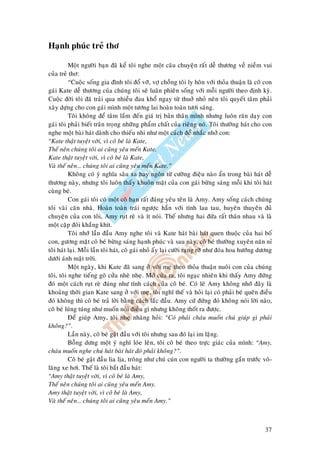 37
Haïnh phuùc treû thô
Moät ngöôøi baïn ñaõ keå toâi nghe moät caâu chuyeän raát deã thöông veà nieàm vui
cuûa treû thô:
“Cuoäc soáng gia ñình toâi ñoå vôõ, vôï choàng toâi ly hoân vôùi thoûa thuaän laø coâ con
gaùi Kate deã thöông cuûa chuùng toâi seõ luaân phieân soáng vôùi moãi ngöôøi theo ñònh kyø.
Cuoäc ñôøi toâi ñaõ traûi qua nhieàu ñau khoå ngay töø thuôû nhoû neân toâi quyeát taâm phaûi
xaây döïng cho con gaùi mình moät töông lai hoaøn toaøn töôi saùng.
Toâi khoâng ñeå taâm laém ñeán giaù trò baûn thaân mình nhöng luoân raên daïy con
gaùi toâi phaûi bieát traân troïng nhöõng phaåm chaát cuûa rieâng noù. Toâi thöôøng haùt cho con
nghe moät baøi haùt daønh cho thieáu nhi nhö moät caùch ñeå nhaéc nhôû con:
“Kate thaät tuyeät vôøi, vì coâ beù laø Kate,
Theá neân chuùng toâi ai cuõng yeâu meán Kate.
Kate thaät tuyeät vôøi, vì coâ beù laø Kate,
Vaø theá neân… chuùng toâi ai cuõng yeâu meán Kate.”
Khoâng coù yù nghóa saâu xa hay ngoân töø cöôøng ñieäu naøo aån trong baøi haùt deã
thöông naøy, nhöng toâi luoân thaáy khuoân maët cuûa con gaùi böøng saùng moãi khi toâi haùt
cuøng beù.
Con gaùi toâi coù moät coâ baïn raát ñaùng yeâu teân laø Amy. Amy soáng caùch chuùng
toâi vaøi caên nhaø. Hoaøn toaøn traùi ngöôïc haún vôùi tính lau tau, huyeân thuyeân ñuû
chuyeän cuûa con toâi, Amy ruït reø vaø ít noùi. Theá nhöng hai ñöùa raát thaân nhau vaø laø
moät caëp ñoâi khaéng khít.
Toâi nhôù laàn ñaàu Amy nghe toâi vaø Kate haùt baøi haùt quen thuoäc cuûa hai boá
con, göông maët coâ beù böøng saùng haïnh phuùc vaø sau naøy, coâ beù thöôøng xuyeân naên næ
toâi haùt laïi. Moãi laàn toâi haùt, coâ gaùi nhoû aáy laïi cöôøi raïng rôõ nhö ñoùa hoa höôùng döông
döôùi aùnh maët trôøi.
Moät ngaøy, khi Kate ñaõ sang ôû vôùi meï theo thoûa thuaän nuoâi con cuûa chuùng
toâi, toâi nghe tieáng goõ cöûa nheø nheï. Môû cöûa ra, toâi ngaïc nhieân khi thaáy Amy ñöùng
ñoù moät caùch ruït reø ñuùng nhö tính caùch cuûa coâ beù. Coù leõ Amy khoâng nhôù ñaây laø
khoaûng thôøi gian Kate sang ôû vôùi meï, toâi nghó theá vaø hoûi laïi coù phaûi beù queân ñieàu
ñoù khoâng thì coâ beù traû lôøi baèng caùch laéc ñaàu. Amy cöù ñöùng ñoù khoâng noùi lôøi naøo,
coâ beù luùng tuùng nhö muoán noùi ñieàu gì nhöng khoâng thoát ra ñöôïc.
Ñeå giuùp Amy, toâi nheï nhaøng hoûi: “Coù phaûi chaùu muoán chuù giuùp gì phaûi
khoâng?”.
Laàn naøy, coâ beù gaät ñaàu vôùi toâi nhöng sau ñoù laïi im laëng.
Boãng döng moät yù nghó loùe leân, toâi coâ beù theo tröïc giaùc cuûa mình: “Amy,
chaùu muoán nghe chuù haùt baøi haùt ñoù phaûi khoâng?”.
Coâ beù gaät ñaàu lia lòa, troâng nhö chuù cuùn con ngöôøi ta thöôøng gaén tröôùc voâ-
laêng xe hôi. Theá laø toâi baét ñaàu haùt:
“Amy thaät tuyeät vôøi, vì coâ beù laø Amy,
Theá neân chuùng toâi ai cuõng yeâu meán Amy.
Amy thaät tuyeät vôøi, vì coâ beù laø Amy,
Vaø theá neân… chuùng toâi ai cuõng yeâu meán Amy.”
 