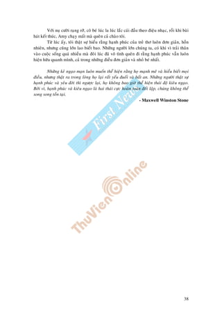 38
Vôùi nuï cöôøi raïng rôõ, coâ beù luùc la luùc laéc caùi ñaàu theo ñieäu nhaïc, roài khi baøi
haùt keát thuùc, Amy chaïy maát maø queân caû chaøo toâi.
Töø luùc aáy, toâi thaät söï hieåu raèng haïnh phuùc cuûa treû thô luoân ñôn giaûn, hoàn
nhieân, nhöng cuõng lôùn lao bieát bao. Nhöõng ngöôøi lôùn chuùng ta, coù khi vì traûi thaân
vaøo cuoäc soáng quaù nhieàu maø ñoâi luùc ñaõ voâ tình queân ñi raèng haïnh phuùc vaãn luoân
hieän höõu quanh mình, caû trong nhöõng ñieàu ñôn giaûn vaø nhoû beù nhaát.
Nhöõng keû ngaïo maïn luoân muoán theå hieän raèng hoï maïnh meõ vaø hieåu bieát moïi
ñieàu, nhöng thaät ra trong loøng hoï laïi raát yeáu ñuoái vaø baát an. Nhöõng ngöôøi thaät söï
haïnh phuùc vaø yeâu ñôøi thì ngöôïc laïi, hoï khoâng bao giôø theå hieän thaùi ñoä kieâu ngaïo.
Bôûi vì, haïnh phuùc vaø kieâu ngaïo laø hai thaùi cöïc hoaøn toaøn ñoái laäp, chuùng khoâng theå
song song toàn taïi.
- Maxwell Winston Stone
 