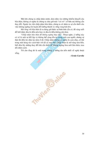 39
Moät khi chuùng ta chaáp nhaän mình, daùm nhìn vaøo nhöõng khieám khuyeát cuûa
baûn thaân, khoâng coù nghóa laø chuùng ta chòu giöõ maõi “caùi toâi” coá höõu maø khoâng caàn
thay ñoåi. Ngöôïc laïi, khi chaáp nhaän baûn thaân, chuùng ta seõ nhaän ra söï caàn thieát cuûa
vieäc khoâng ngöøng reøn luyeän ñeå tröôûng thaønh vaø vöõng vaøng hôn leân.
Haøi loøng vôùi baûn thaân laø ta ñang giöõ ñöôïc söï bình tónh caàn coù, ñuû saùng suoát
ñeå bieát ñöôïc ñaâu laø ñieàu neân laøm vaø ñaâu laø ñieàu khoâng neân laøm.
“Chaáp nhaän baûn thaân ñeå khoâng ngöøng thay ñoåi”. Thoaït nghe, yù töôûng naøy
coù veû laø moät söï ñoái laäp vaø khoâng theå cuøng toàn taïi trong moät con ngöôøi, nhöng söï
thaät thì ñieàu kyø dieäu laïi naèm ôû ñoù. Chaáp nhaän khoâng coù nghóa laø cam chòu, coá thuû
trong moät haøng raøo caùch bieät vôùi taát caû moïi thöù. Chaáp nhaän laø môû roäng taâm hoàn,
bieát ñoùn laáy nhöõng thay ñoåi khi caàn thieát ñeå khoâng ngöøng laøm môùi baûn thaân, trau
doài nhaân caùch.
Toâi cho raèng ñoù laø moät trong nhöõng yù töôûng taân tieán nhaát veà ngheä thuaät
soáng.
- Ernie Carwile
 