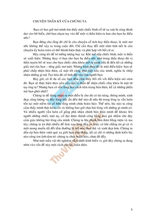 5
CHUYEÄN THAÀN KYØ CUÛA CHUÙNG TA
Baïn coù bao giôø mô mình tìm thaáy moät chieác bình coå töø xa xöa bò soùng ñaùnh
daït vaøo bôø bieån, chôø baïn chaïm tay vaøo ñeå moät vò thaàn hieän ra ban cho baïn ba ñieàu
öôùc?
Baïn ñöøng cho raèng ñoù chæ laø caâu chuyeän coå tích hay thaàn thoaïi, laø moät mô
öôùc khoâng theå xaûy ra trong cuoäc ñôøi. Chæ caàn thay ñoåi moät chuùt tình tieát laø caâu
chuyeän aáy hoaøn toaøn coù theå thaønh hieän thöïc vaø phuø hôïp vôùi baát cöù ai.
Haõy cuøng toâi ñeå trí töôûng töôïng bay xa: Khi môû naép chieác bình, moät vò thaàn
seõ xuaát hieän. Nhöng thay vì ban cho baïn ba ñieàu öôùc nhö trong thaàn thoaïi thì vò
thaàn tuyeân boá seõ trao cho baïn chieác chìa khoùa môû ra caùnh cöûa ñi ñeán taát caû nhöõng
giaác mô cuûa baïn – töøng giaác mô moät. Nhöng keøm theo ñoù laø moät ñieàu kieän: baïn seõ
phaûi chaáp nhaän baûn thaân, caû maët toát cuõng nhö maët xaáu cuûa mình, nghóa laø chaáp
nhaän nhöõng gì maø Taïo hoùa ñaõ coá tình ñaët vaøo con ngöôøi baïn.
Baây giôø, coù leõ ña soá caùc baïn ñeàu caûm thaáy boái roái vôùi ñieàu kieän oaùi oaêm
ñoù. Baïn seõ thöïc hieän theo yeâu caàu cuûa vò thaàn ñeå nhaän chieác chìa khoùa bí maät töø
tay oâng ta? Nhöng baïn coù saün loøng hoïc caùch traân troïng baûn thaân, keå caû nhöõng phaàn
maø baïn gheùt nhaát?
Chuùng ta deã daøng nhaän ra moät ñieàu laø cho duø coù taøi naêng, thoâng minh, xinh
ñeïp, roäng löôïng vaø ñaày loøng traéc aån ñeán theá naøo ñi nöõa thì trong loøng ta vaãn luoân
toàn taïi moät nieàm tin coá höõu raèng mình chöa hoaøn haûo. Theá neân, luùc naøo ta cuõng
caûm thaáy mình thaät keùm coûi vaø khoâng bao giôø chòu haøi loøng vôùi nhöõng gì mình coù.
Vaø nhieàu ngöôøi vaãn luoân coá gaéng phuû nhaän chính baûn thaân mình ñeå khoaùc leân
ngöôøi nhöõng chieác maët naï, coá ñaït ñöôïc thaønh coâng baèng moïi giaù nhaèm che ñaäy
caûm giaùc khoâng haøi loøng cuûa mình. Chuùng ta löøa phænh baûn thaân baèng röôïu vaø ma
tuùy; chuùng ta aên thaät nhieàu ñeå laøm xao laõng ñaàu oùc hoaëc coù khi chaúng aên gì caû vì
moät mong muoán raát ñoãi taàm thöôøng laø trôû neân thon thaû vaø xinh ñeïp hôn. Chuùng ta
doàn eùp baûn thaân vöôït quaù xa giôùi haïn chòu ñöïng, taát caû chæ vì nhöõng ñònh kieán luùc
naøo cuõng aùm aûnh taâm trí: chuùng ta chöa hoaøn haûo, chöa ñuû ñaày.
Nhö moät maãu vaät thí nghieäm naèm döôùi kính hieån vi, giôø ñaây chuùng ta ñang
nhìn vaøo vaán ñeà naøy moät caùch caën keõ, toaøn dieän.
 