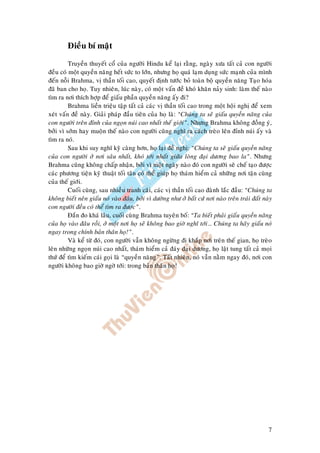 7
Ñieàu bí maät
Truyeàn thuyeát coå cuûa ngöôøi Hindu keå laïi raèng, ngaøy xöa taát caû con ngöôøi
ñeàu coù moät quyeàn naêng heát söùc to lôùn, nhöng hoï quaù laïm duïng söùc maïnh cuûa mình
ñeán noãi Brahma, vò thaàn toái cao, quyeát ñònh töôùc boû toaøn boä quyeàn naêng Taïo hoùa
ñaõ ban cho hoï. Tuy nhieân, luùc naøy, coù moät vaán ñeà khoù khaên naûy sinh: laøm theá naøo
tìm ra nôi thích hôïp ñeå giaáu phaàn quyeàn naêng aáy ñi?
Brahma lieàn trieäu taäp taát caû caùc vò thaàn toái cao trong moät hoäi nghò ñeå xem
xeùt vaán ñeà naøy. Giaûi phaùp ñaàu tieân cuûa hoï laø: “Chuùng ta seõ giaáu quyeàn naêng cuûa
con ngöôøi treân ñænh cuûa ngoïn nuùi cao nhaát theá giôùi”. Nhöng Brahma khoâng ñoàng yù,
bôûi vì sôùm hay muoän theá naøo con ngöôøi cuõng nghó ra caùch treøo leân ñænh nuùi aáy vaø
tìm ra noù.
Sau khi suy nghó kyõ caøng hôn, hoï laïi ñeà nghò: “Chuùng ta seõ giaáu quyeàn naêng
cuûa con ngöôøi ôû nôi saâu nhaát, khoù tôùi nhaát giöõa loøng ñaïi döông bao la”. Nhöng
Brahma cuõng khoâng chaáp nhaän, bôûi vì moät ngaøy naøo ñoù con ngöôøi seõ cheá taïo ñöôïc
caùc phöông tieän kyõ thuaät toái taân coù theå giuùp hoï thaùm hieåm caû nhöõng nôi taän cuøng
cuûa theá giôùi.
Cuoái cuøng, sau nhieàu tranh caõi, caùc vò thaàn toái cao ñaønh laéc ñaàu: “Chuùng ta
khoâng bieát neân giaáu noù vaøo ñaâu, bôûi vì döôøng nhö ôû baát cöù nôi naøo treân traùi ñaát naøy
con ngöôøi ñeàu coù theå tìm ra ñöôïc”.
Ñaén ño khaù laâu, cuoái cuøng Brahma tuyeân boá: “Ta bieát phaûi giaáu quyeàn naêng
cuûa hoï vaøo ñaâu roài, ôû moät nôi hoï seõ khoâng bao giôø nghó tôùi… Chuùng ta haõy giaáu noù
ngay trong chính baûn thaân hoï!”.
Vaø keå töø ñoù, con ngöôøi vaãn khoâng ngöøng ñi khaép nôi treân theá gian, hoï treøo
leân nhöõng ngoïn nuùi cao nhaát, thaùm hieåm caû ñaùy ñaïi döông, hoï laät tung taát caû moïi
thöù ñeå tìm kieám caùi goïi laø “quyeàn naêng”. Taát nhieân, noù vaãn naèm ngay ñoù, nôi con
ngöôøi khoâng bao giôø ngôø tôùi: trong baûn thaân hoï!
 
