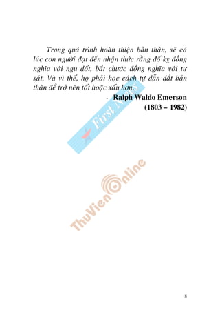 8
Trong quaù trình hoaøn thieän baûn thaân, seõ coù
luùc con ngöôøi ñaït ñeán nhaän thöùc raèng ñoá kî ñoàng
nghóa vôùi ngu doát, baét chöôùc ñoàng nghóa vôùi töï
saùt. Vaø vì theá, hoï phaûi hoïc caùch töï daãn daét baûn
thaân ñeå trôû neân toát hoaëc xaáu hôn.
- Ralph Waldo Emerson
(1803 – 1982)
 