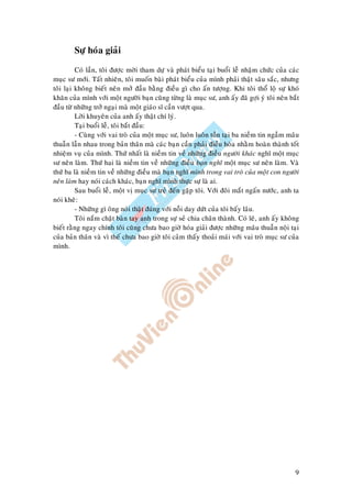 9
Söï hoùa giaûi
Coù laàn, toâi ñöôïc môøi tham döï vaø phaùt bieåu taïi buoåi leã nhaäm chöùc cuûa caùc
muïc sö môùi. Taát nhieân, toâi muoán baøi phaùt bieåu cuûa mình phaûi thaät saâu saéc, nhöng
toâi laïi khoâng bieát neân môû ñaàu baèng ñieàu gì cho aán töôïng. Khi toâi thoå loä söï khoù
khaên cuûa mình vôùi moät ngöôøi baïn cuõng töøng laø muïc sö, anh aáy ñaõ gôïi yù toâi neân baét
ñaàu töø nhöõng trôû ngaïi maø moät giaùo só caàn vöôït qua.
Lôøi khuyeân cuûa anh aáy thaät chí lyù.
Taïi buoåi leã, toâi baét ñaàu:
- Cuøng vôùi vai troø cuûa moät muïc sö, luoân luoân toàn taïi ba nieàm tin ngaàm maâu
thuaãn laãn nhau trong baûn thaân maø caùc baïn caàn phaûi ñieàu hoøa nhaèm hoaøn thaønh toát
nhieäm vuï cuûa mình. Thöù nhaát laø nieàm tin veà nhöõng ñieàu ngöôøi khaùc nghó moät muïc
sö neân laøm. Thöù hai laø nieàm tin veà nhöõng ñieàu baïn nghó moät muïc sö neân laøm. Vaø
thöù ba laø nieàm tin veà nhöõng ñieàu maø baïn nghó mình trong vai troø cuûa moät con ngöôøi
neân laøm hay noùi caùch khaùc, baïn nghó mình thöïc söï laø ai.
Sau buoåi leã, moät vò muïc sö treû ñeán gaëp toâi. Vôùi ñoâi maét ngaán nöôùc, anh ta
noùi kheõ:
- Nhöõng gì oâng noùi thaät ñuùng vôùi noãi day döùt cuûa toâi baáy laâu.
Toâi naém chaët baøn tay anh trong söï seû chia chaân thaønh. Coù leõ, anh aáy khoâng
bieát raèng ngay chính toâi cuõng chöa bao giôø hoùa giaûi ñöôïc nhöõng maâu thuaãn noäi taïi
cuûa baûn thaân vaø vì theá chöa bao giôø toâi caûm thaáy thoaûi maùi vôùi vai troø muïc sö cuûa
mình.
 