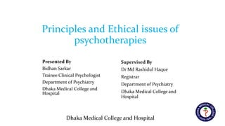Dhaka Medical College and Hospital
Presented By
Bidhan Sarkar
Trainee Clinical Psychologist
Department of Psychiatry
Dhaka Medical College and
Hospital
Supervised By
Dr Md Rashidul Haque
Registrar
Department of Psychiatry
Dhaka Medical College and
Hospital
Principles and Ethical issues of
psychotherapies
 
