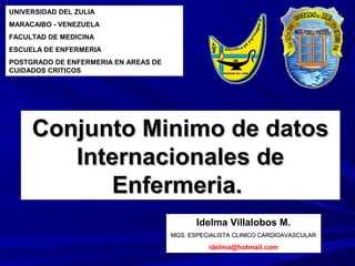 UNIVERSIDAD DEL ZULIA
MARACAIBO - VENEZUELA
FACULTAD DE MEDICINA
ESCUELA DE ENFERMERIA
POSTGRADO DE ENFERMERIA EN AREAS DE
CUIDADOS CRITICOS




     Conjunto Minimo de datos
        Internacionales de
           Enfermeria.
                                             Idelma Villalobos M.
                                      MGS. ESPECIALISTA CLINICO CARDIOAVASCULAR

                                                idelma@hotmail.com
 