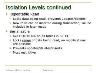 Isolation Levels continued Repeatable Read Locks data being read, prevents updates/deletes New rows can be inserted during transaction, will be included in later reads Serializable aka HOLDLOCK on all tables in SELECT Locks  range  of data being read, no modifications are possible  Prevents updates/deletes/inserts Most restrictive  