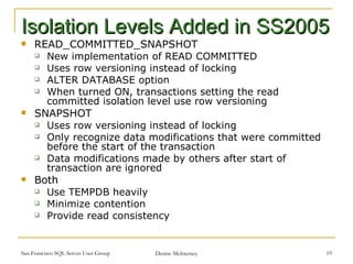 Isolation Levels Added in SS2005 READ_COMMITTED_SNAPSHOT New implementation of READ COMMITTED Uses row versioning instead of locking ALTER DATABASE option When turned ON, transactions setting the read committed isolation level use row versioning SNAPSHOT Uses row versioning instead of locking Only recognize data modifications that were committed before the start of the transaction Data modifications made by others after start of transaction are ignored Both Use TEMPDB heavily Minimize contention Provide read consistency 