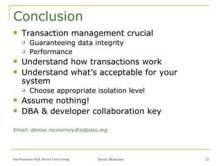 Conclusion Transaction management crucial  Guaranteeing data integrity Performance Understand how transactions work Understand what’s acceptable for your system Choose appropriate isolation level Assume nothing! DBA & developer collaboration key Email: denise.mcinerney@sqlpass.org 