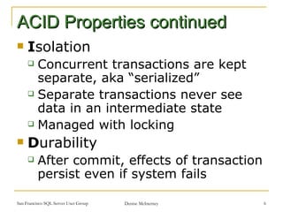 ACID Properties continued I solation Concurrent transactions are kept separate, aka “serialized” Separate transactions never see data in an intermediate state Managed with locking D urability After commit, effects of transaction persist even if system fails 