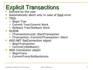 Defined by the user Automatically abort only in case of  fatal  error TSQL Begin Tran Commit Tran/Commit Work Rollback Tran/Rollback Work OLEDB  ITransactionLocal::StartTransaction  ITransaction::Commit/ITransaction::Abort  ADO.NET SqlConnection object  BeginTransaction Commit()/Rollback()  ADO Connection object BeginTrans CommitTrans/Rollbacktrans Explicit Transactions 